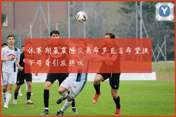 休赛期最震撼交易希罗直言希望换字母哥引发热议
