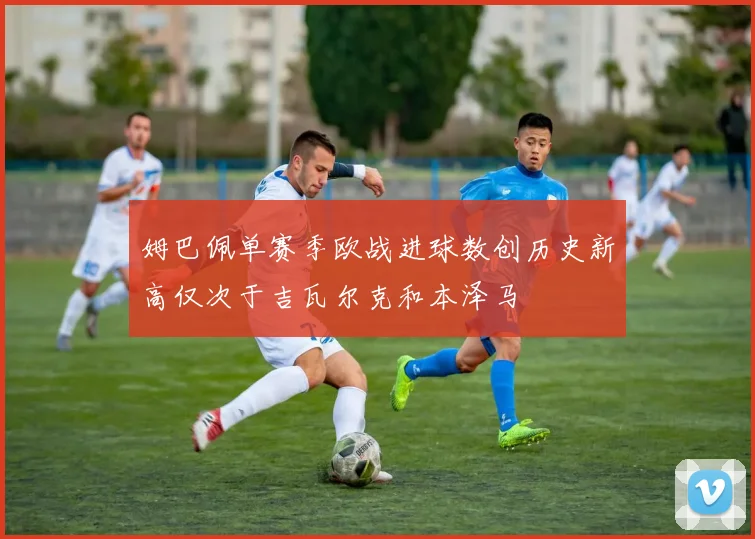 姆巴佩单赛季欧战进球数创历史新高仅次于吉瓦尔克和本泽马