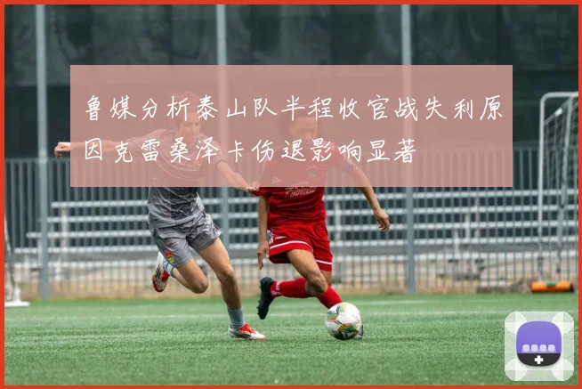 鲁媒分析泰山队半程收官战失利原因克雷桑泽卡伤退影响显著