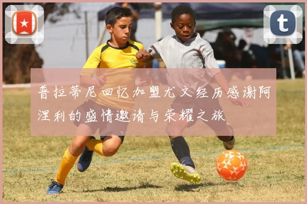 普拉蒂尼回忆加盟尤文经历感谢阿涅利的盛情邀请与荣耀之旅