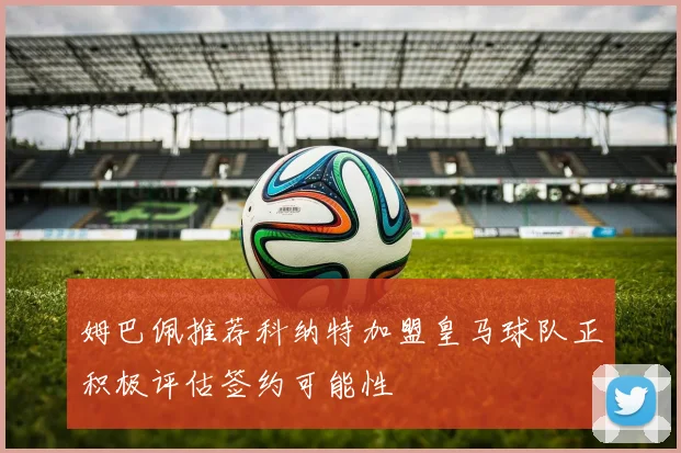 姆巴佩推荐科纳特加盟皇马球队正积极评估签约可能性