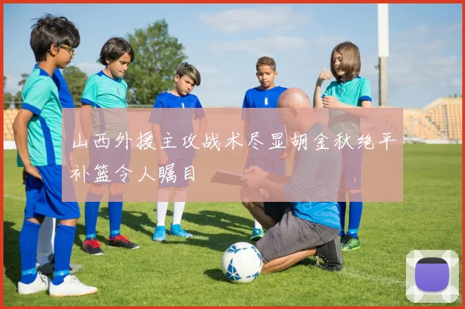 山西外援主攻战术尽显胡金秋绝平补篮令人瞩目