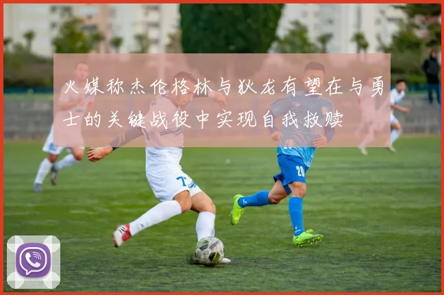 火媒称杰伦格林与狄龙有望在与勇士的关键战役中实现自我救赎