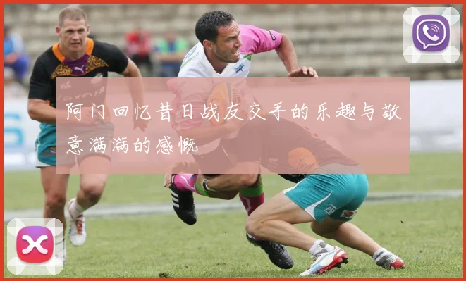 阿门回忆昔日战友交手的乐趣与敬意满满的感慨
