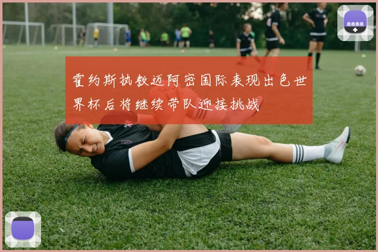 霍约斯执教迈阿密国际表现出色世界杯后将继续带队迎接挑战