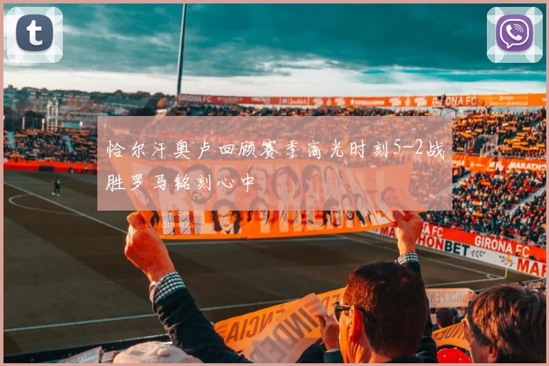 恰尔汗奥卢回顾赛季高光时刻5-2战胜罗马铭刻心中