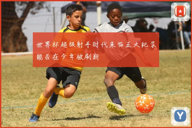 世界杯超级射手时代来临五大纪录能否在今年被刷新