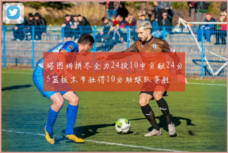 塔图姆拼尽全力24投10中贡献24分5篮板末节独得10分助球队争胜