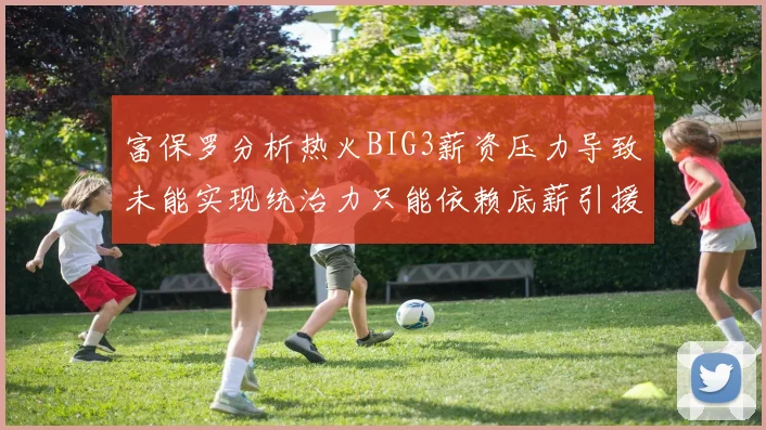 富保罗分析热火BIG3薪资压力导致未能实现统治力只能依赖底薪引援
