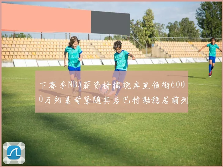下赛季NBA薪资榜揭晓库里领衔6000万约基奇紧随其后巴特勒稳居前列
