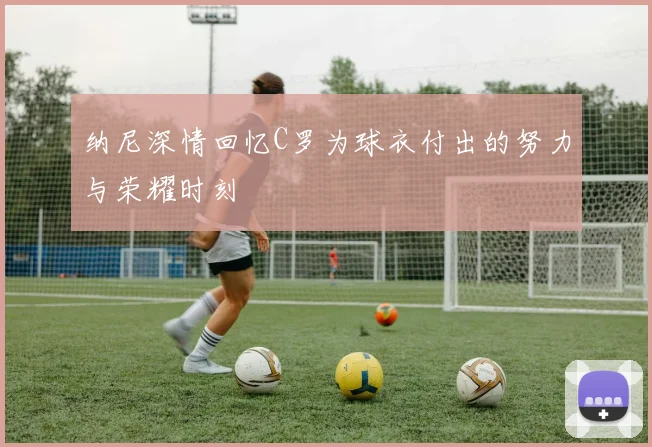 纳尼深情回忆C罗为球衣付出的努力与荣耀时刻