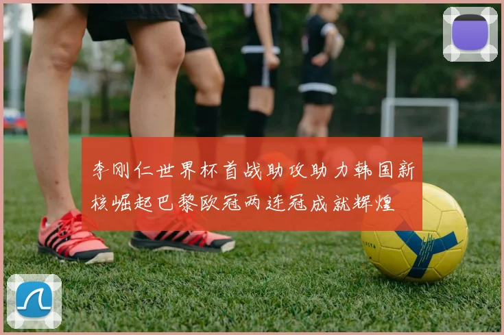 李刚仁世界杯首战助攻助力韩国新核崛起巴黎欧冠两连冠成就辉煌