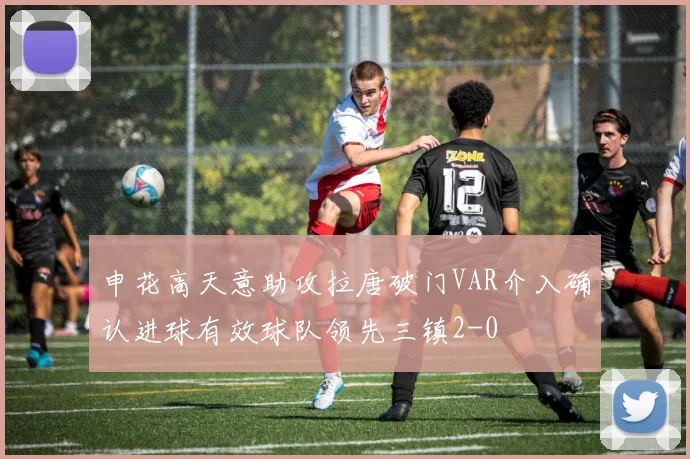 申花高天意助攻拉唐破门VAR介入确认进球有效球队领先三镇2-0