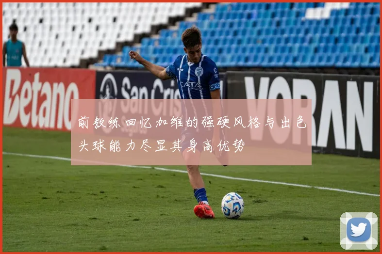 前教练回忆加维的强硬风格与出色头球能力尽显其身高优势