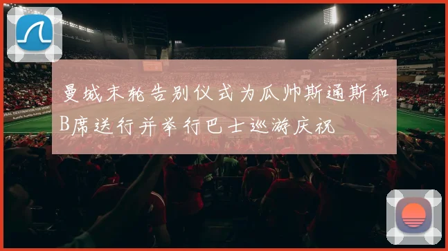 曼城末轮告别仪式为瓜帅斯通斯和B席送行并举行巴士巡游庆祝