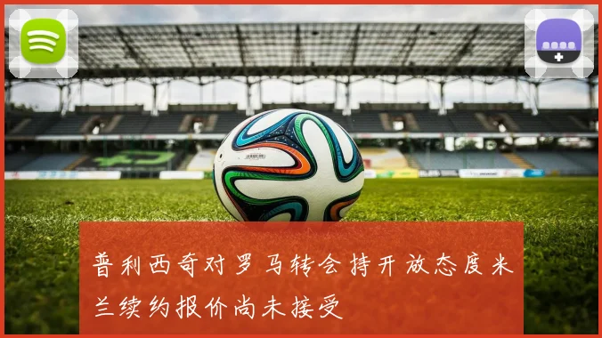 普利西奇对罗马转会持开放态度米兰续约报价尚未接受
