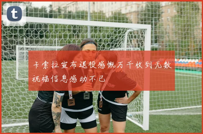 卡索拉宣布退役感慨万千收到无数祝福信息感动不已