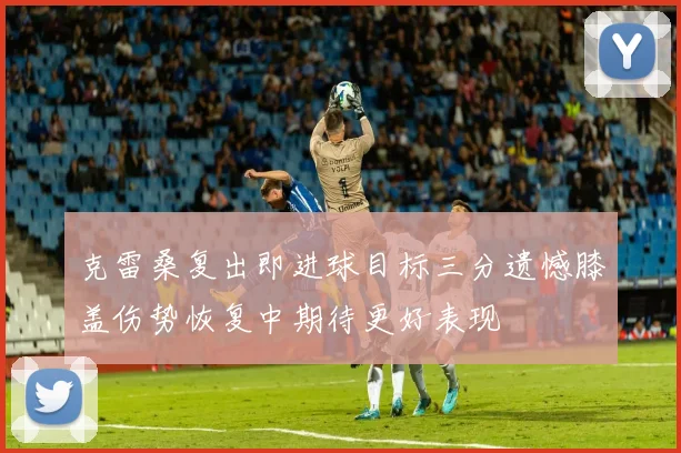克雷桑复出即进球目标三分遗憾膝盖伤势恢复中期待更好表现