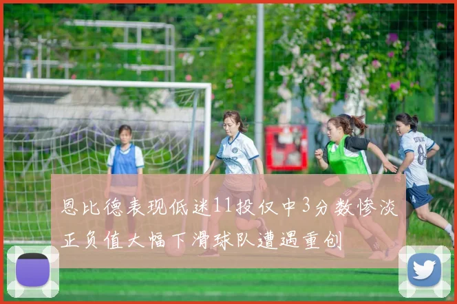 恩比德表现低迷11投仅中3分数惨淡正负值大幅下滑球队遭遇重创
