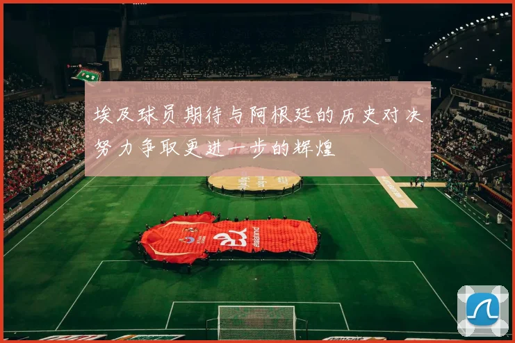 埃及球员期待与阿根廷的历史对决努力争取更进一步的辉煌