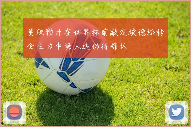 曼联预计在世界杯前敲定埃德松转会主力中场人选仍待确认