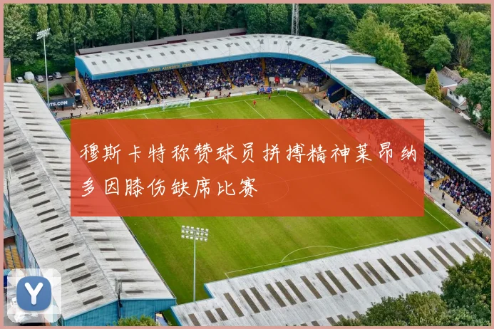 穆斯卡特称赞球员拼搏精神莱昂纳多因膝伤缺席比赛