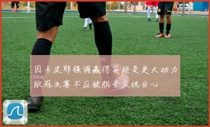 因卡皮耶强调赢得英超是更大动力欧冠决赛不应被瓶子庆祝分心