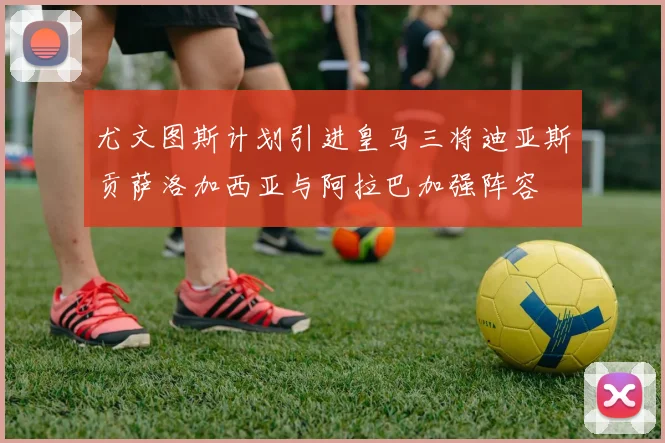尤文图斯计划引进皇马三将迪亚斯贡萨洛加西亚与阿拉巴加强阵容