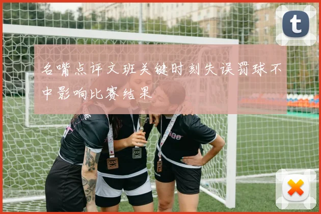 名嘴点评文班关键时刻失误罚球不中影响比赛结果